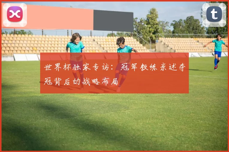 世界杯独家专访：冠军教练亲述夺冠背后的战略布局