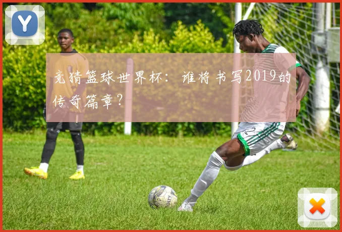 竞猜篮球世界杯：谁将书写2019的传奇篇章？