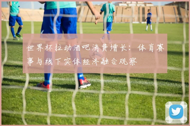 世界杯拉动酒吧消费增长：体育赛事与线下实体经济融合观察
