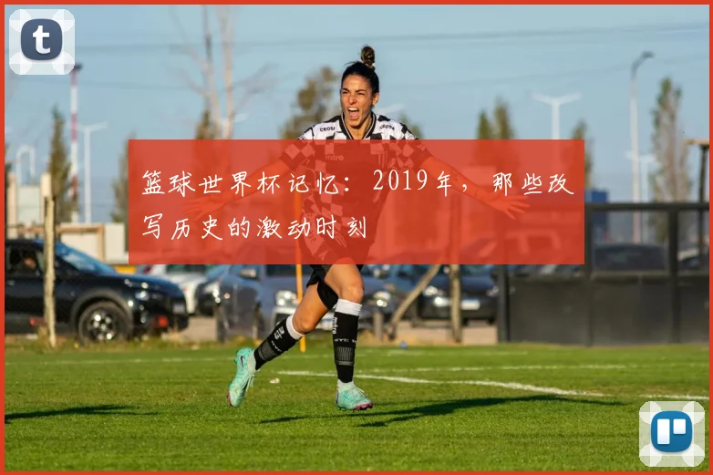 篮球世界杯记忆：2019年，那些改写历史的激动时刻