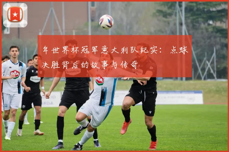 年世界杯冠军意大利队纪实：点球决胜背后的故事与传奇