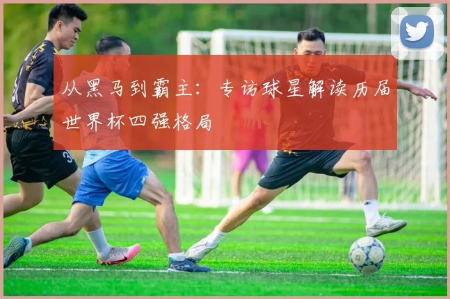 从黑马到霸主：专访球星解读历届世界杯四强格局