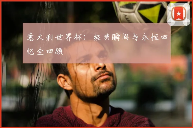 意大利世界杯:经典瞬间与永恒回忆全回顾