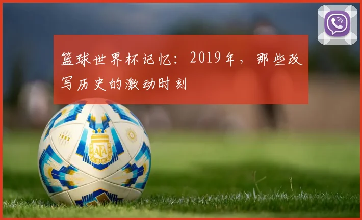 篮球世界杯记忆：2019年，那些改写历史的激动时刻